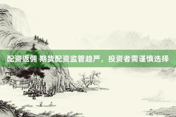 配资返佣 期货配资监管趋严，投资者需谨慎选择