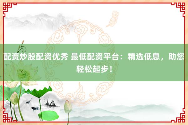配资炒股配资优秀 最低配资平台：精选低息，助您轻松起步！