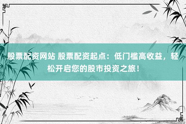 股票配资网站 股票配资起点：低门槛高收益，轻松开启您的股市投资之旅！