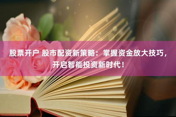 股票开户 股市配资新策略：掌握资金放大技巧，开启智能投资新时代！
