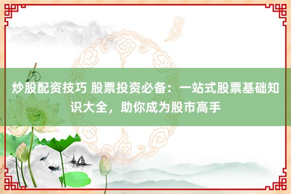 炒股配资技巧 股票投资必备：一站式股票基础知识大全，助你成为股市高手