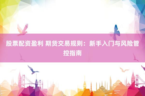 股票配资盈利 期货交易规则：新手入门与风险管控指南