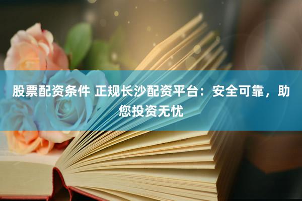 股票配资条件 正规长沙配资平台：安全可靠，助您投资无忧