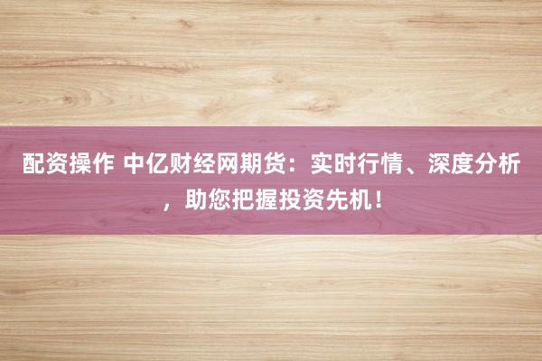配资操作 中亿财经网期货：实时行情、深度分析，助您把握投资先机！