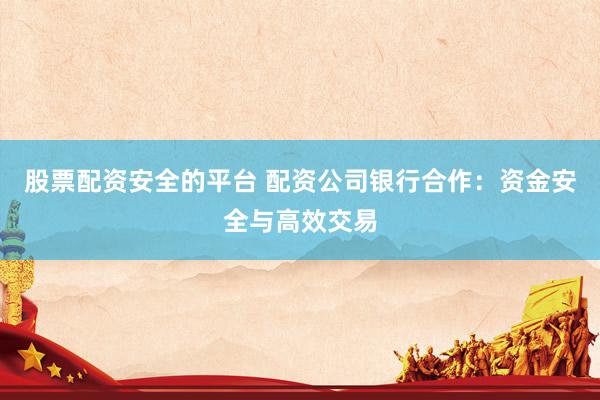 股票配资安全的平台 配资公司银行合作：资金安全与高效交易