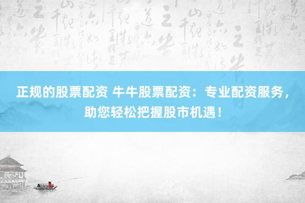 正规的股票配资 牛牛股票配资：专业配资服务，助您轻松把握股市机遇！