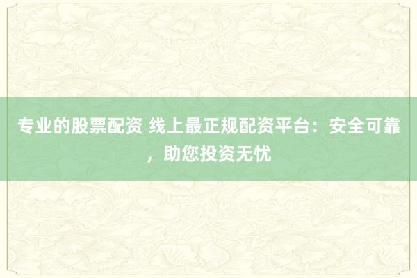 专业的股票配资 线上最正规配资平台：安全可靠，助您投资无忧