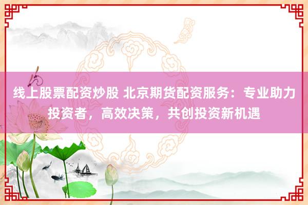 线上股票配资炒股 北京期货配资服务：专业助力投资者，高效决策，共创投资新机遇