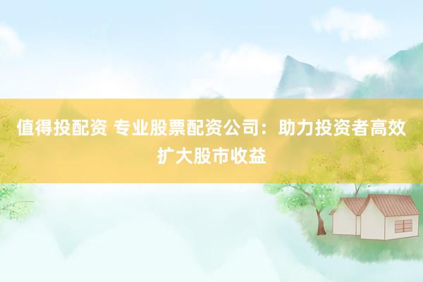 值得投配资 专业股票配资公司：助力投资者高效扩大股市收益