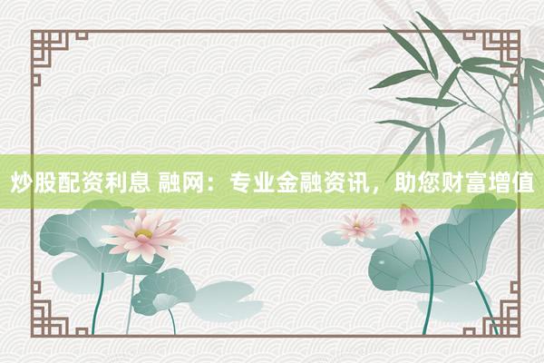 炒股配资利息 融网：专业金融资讯，助您财富增值