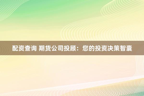 配资查询 期货公司投顾：您的投资决策智囊