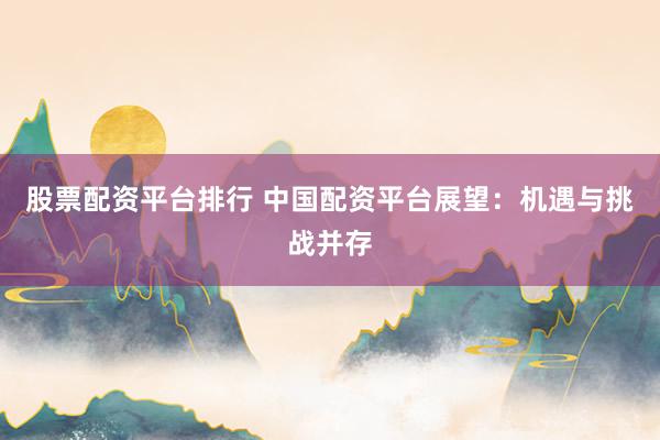 股票配资平台排行 中国配资平台展望：机遇与挑战并存
